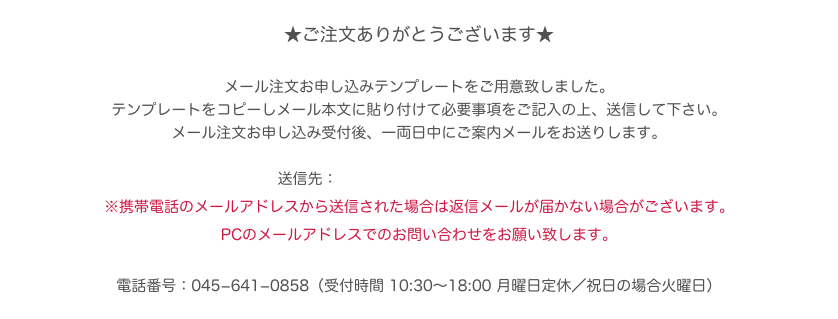 ★ご注文ありがとうございます★

メール注文お申し込みテンプレートをご用意致しました。
テンプレートをコピーしメール本文に貼り付けて必要事項をご記入の上、送信して下さい。
メール注文お申し込み受付後、一両日中にご案内メールをお送りします。

送信先：info1924@takenaka-kagu.com
※携帯電話のメールアドレスから送信された場合は返信メールが届かない場合がございます。PCのメールアドレスでのお問い合わせをお願い致します。

電話番号：045−641−0858（受付時間 10:30〜18:00 月曜日定休／祝日の場合火曜日）