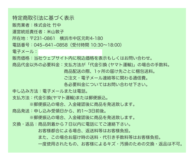 
　特定商取引法に基づく表示
　販売業者：株式会社 竹中
　運営統括責任者：米山敦子
　所在地：〒231-0861　横浜市中区元町4-180
　電話番号：045−641−0858（受付時間 10:30〜18:00）
　電子メール：info1924@takenaka-kagu.com 
　販売価格：当社ウェブサイト内に税込価格を表示もしくはお問い合わせ。
　商品代金以外の必要料金：支払方法が「代金引換 (ヤマト運輸)」の場合の手数料。　　　　　　　　　　　   　商品配送の際、1ヶ所の届け先ごとに梱包送料。　　　　　　　　　　　   　ご注文・電子メール連絡等に関わる通信費。
　　　　　　　　　　　   　各必要料金についてはお問い合わせ下さい。
　申し込み方法：電子メールまたは電話。
　支払方法：代金引換(ヤマト運輸)または郵便振込。
　　　　   ※郵便振込の場合、入金確認後に商品を発送致します。
　商品発送：申し込み受領日から、約1〜3日前後。　　　　   ※郵便振込の場合、入金確認後に商品を発送致します。
　交換・返品：商品到着から７日以内に電話にてご連絡下さい。　　　　　   　お客様都合による場合、返送料等はお客様負担。　　　　　   　また、この場合お届け時の送料・代引き手数料等はお客様負担。　　　　　   　一度使用されたもの、お客様によるキズ・汚損のための交換・返品は不可。
